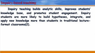 Inquiry-based teaching
Inquiry teaching builds analytic skills, improves students’
knowledge base, and promotes student engagement. Inquiry
students are more likely to build hypotheses, integrate, and
apply new knowledge more than students in traditional lecture-
format classrooms(2).
 