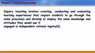 Inquiry-based teaching
Inquiry teaching involves creating, conducting and evaluating
learning experiences that require students to go through the
same processes and develop or employ the same knowledge and
attitudes they would use if
engaged in independent rational inquiry(2).
 