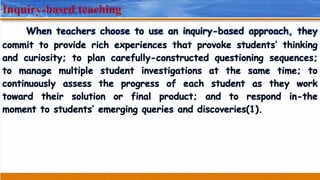 Inquiry-based teaching
When teachers choose to use an inquiry-based approach, they
commit to provide rich experiences that provoke students’ thinking
and curiosity; to plan carefully-constructed questioning sequences;
to manage multiple student investigations at the same time; to
continuously assess the progress of each student as they work
toward their solution or final product; and to respond in-the
moment to students’ emerging queries and discoveries(1).
 