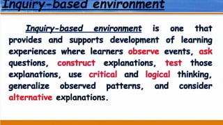 Inquiry-based environment
Inquiry-based environment is one that
provides and supports development of learning
experiences where learners observe events, ask
questions, construct explanations, test those
explanations, use critical and logical thinking,
generalize observed patterns, and consider
alternative explanations.
 