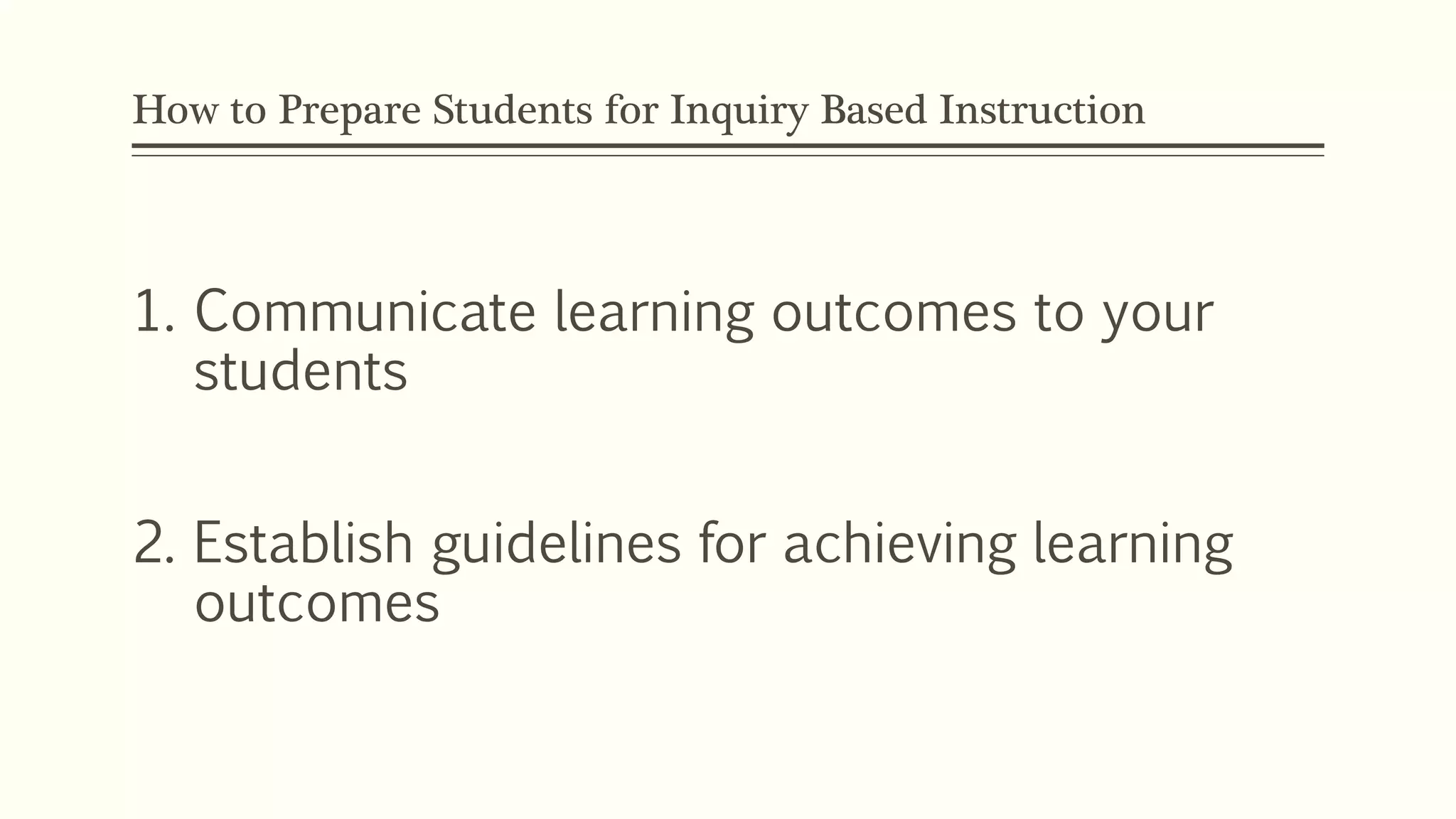 How to Prepare Students for Inquiry Based Instruction 
1. Communicate learning outcomes to your 
students 
2. Establish guidelines for achieving learning 
outcomes 
 