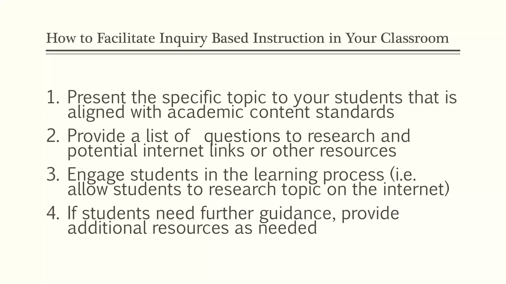 How to Facilitate Inquiry Based Instruction in Your Classroom 
1. Present the specific topic to your students that is 
aligned with academic content standards 
2. Provide a list of questions to research and 
potential internet links or other resources 
3. Engage students in the learning process (i.e. 
allow students to research topic on the internet) 
4. If students need further guidance, provide 
additional resources as needed 
 
