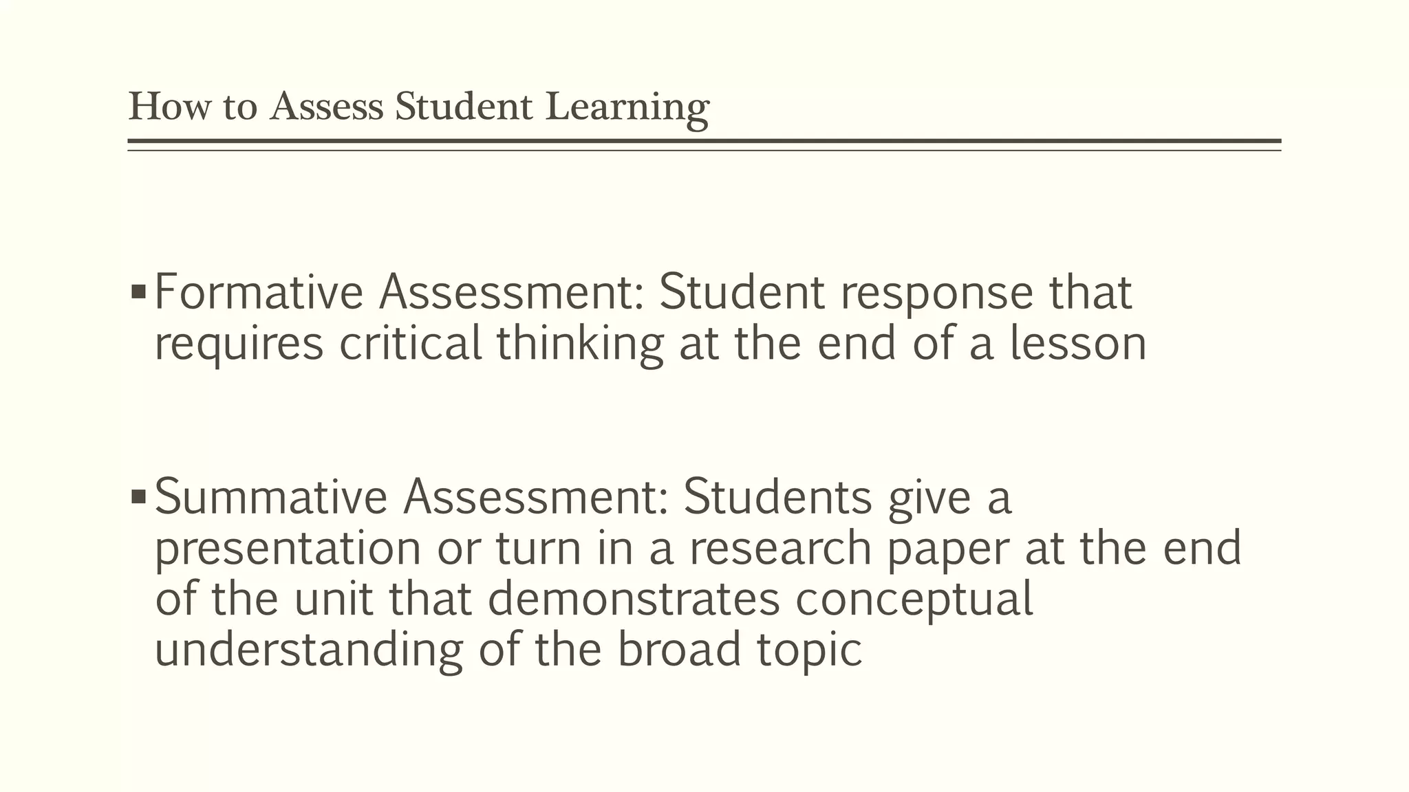 How to Assess Student Learning 
Formative Assessment: Student response that 
requires critical thinking at the end of a lesson 
Summative Assessment: Students give a 
presentation or turn in a research paper at the end 
of the unit that demonstrates conceptual 
understanding of the broad topic 
 