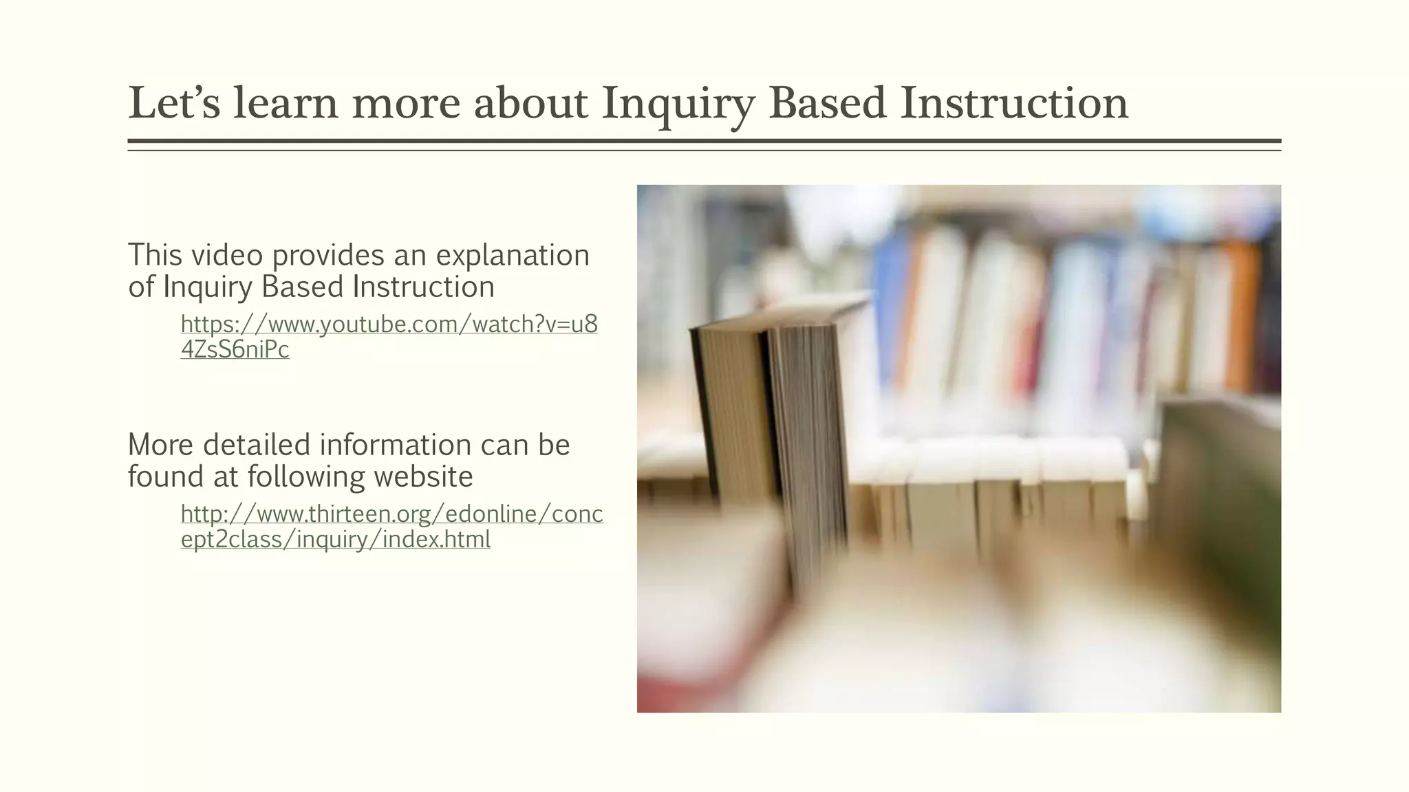 Let’s learn more about Inquiry Based Instruction 
This video provides an explanation 
of Inquiry Based Instruction 
https://www.youtube.com/watch?v=u8 
4ZsS6niPc 
More detailed information can be 
found at following website 
http://www.thirteen.org/edonline/conc 
ept2class/inquiry/index.html 
 