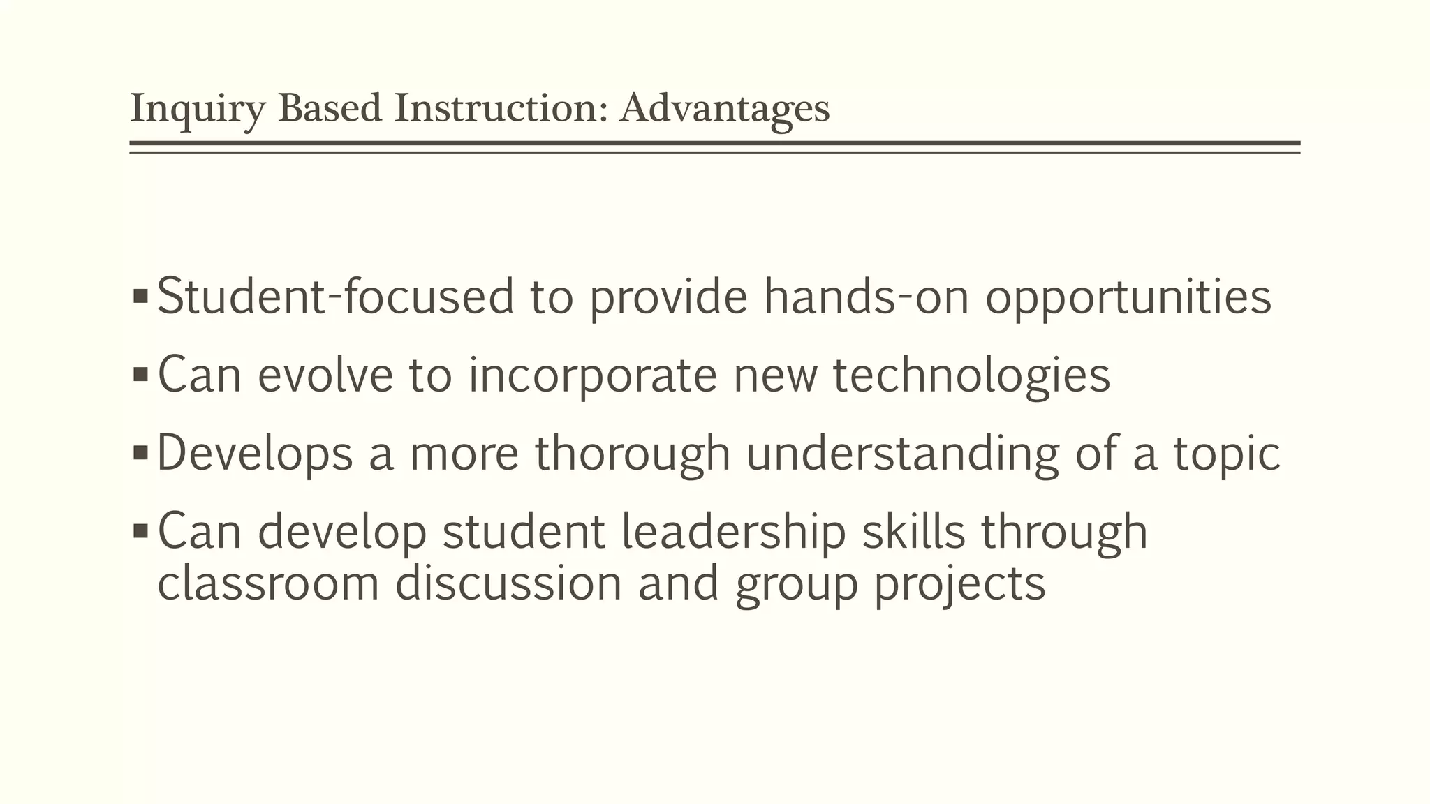Inquiry Based Instruction: Advantages 
Student-focused to provide hands-on opportunities 
Can evolve to incorporate new technologies 
Develops a more thorough understanding of a topic 
Can develop student leadership skills through 
classroom discussion and group projects 
 