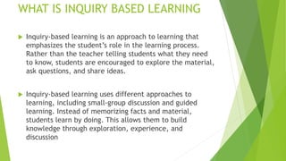 WHAT IS INQUIRY BASED LEARNING
 Inquiry-based learning is an approach to learning that
emphasizes the student’s role in the learning process.
Rather than the teacher telling students what they need
to know, students are encouraged to explore the material,
ask questions, and share ideas.
 Inquiry-based learning uses different approaches to
learning, including small-group discussion and guided
learning. Instead of memorizing facts and material,
students learn by doing. This allows them to build
knowledge through exploration, experience, and
discussion
 