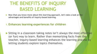 THE BENEFITS OF INQUIRY
BASED LEARNING
 Now that you know more about this learning approach, let’s take a look at the
advantages and benefits of inquiry-based learning.
1. Enhances learning experiences for children
 Sitting in a classroom taking notes isn’t always the most effective
(or fun) way to learn. Rather than memorizing facts from the
teacher, inquiry-based learning enhances the learning process by
letting students explore topics themselves.
 