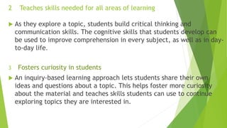 2 Teaches skills needed for all areas of learning
 As they explore a topic, students build critical thinking and
communication skills. The cognitive skills that students develop can
be used to improve comprehension in every subject, as well as in day-
to-day life.
3 Fosters curiosity in students
 An inquiry-based learning approach lets students share their own
ideas and questions about a topic. This helps foster more curiosity
about the material and teaches skills students can use to continue
exploring topics they are interested in.
 