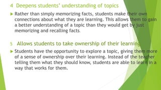 4 Deepens students’ understanding of topics
 Rather than simply memorizing facts, students make their own
connections about what they are learning. This allows them to gain
a better understanding of a topic than they would get by just
memorizing and recalling facts.
5 Allows students to take ownership of their learning
 Students have the opportunity to explore a topic, giving them more
of a sense of ownership over their learning. Instead of the teacher
telling them what they should know, students are able to learn in a
way that works for them.
 