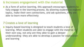 6 Increases engagement with the material
 As a form of active learning, this approach encourages students to
fully engage in the learning process. By allowing students to explore
topics, make their own connections, and ask questions, they are
able to learn more effectively
7 Creates a love of learning
 Inquiry-based learning is designed to teach students a love of
learning. When students are able to engage with the material in
their own way, not only are they able to gain a deeper
understanding—they are able to develop a passion for exploration
and learning
 