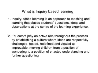 What is Inquiry based learning
1. Inquiry-based learning is an approach to teaching and
learning that places students’ questions, ideas and
observations at the centre of the learning experience.
2. Educators play an active role throughout the process
by establishing a culture where ideas are respectfully
challenged, tested, redefined and viewed as
improvable, moving children from a position of
wondering to a position of enacted understanding and
further questioning
 