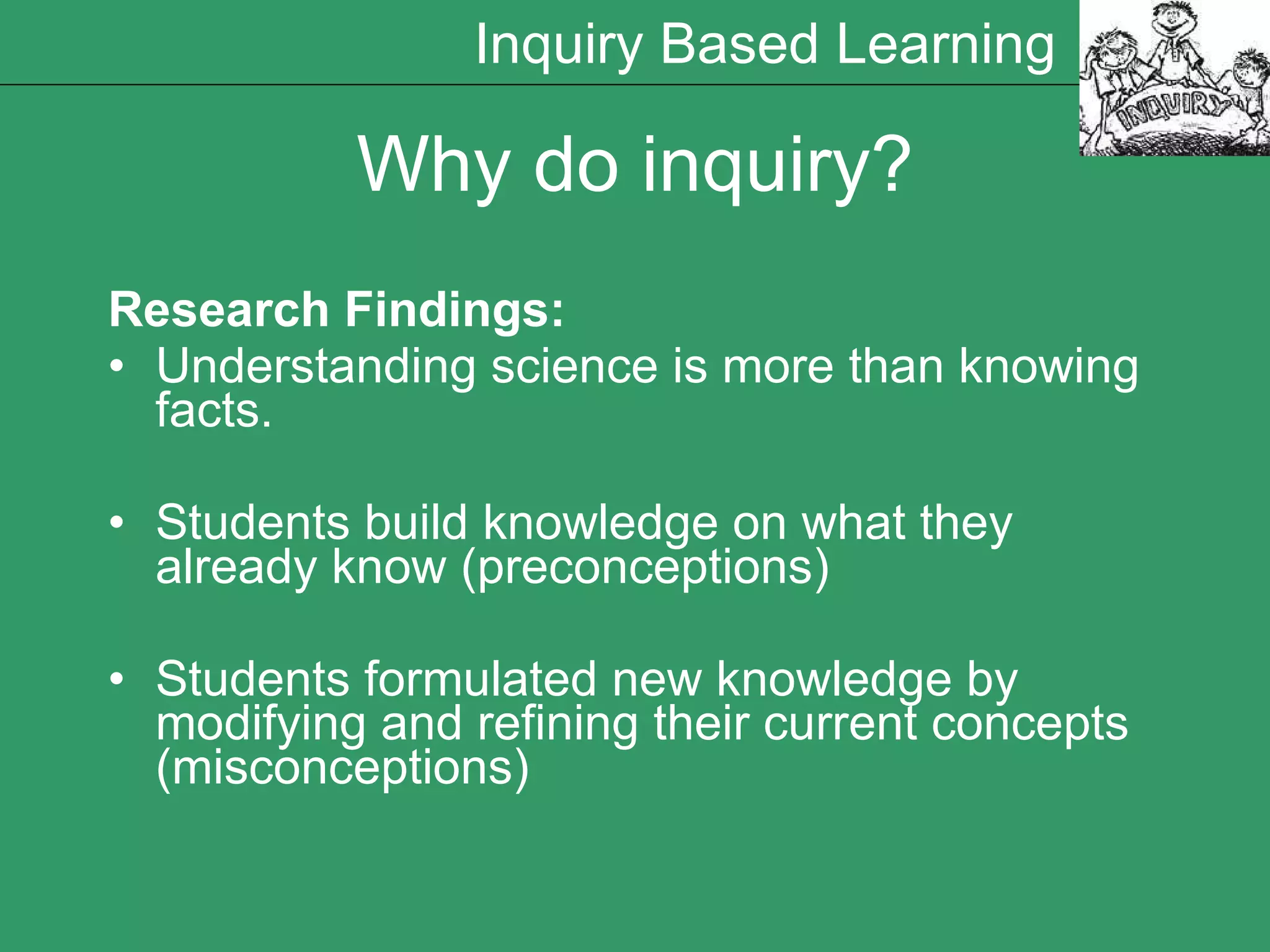 Why do inquiry? Research Findings: Understanding science is more than knowing facts. Students build knowledge on what they already know (preconceptions) Students formulated new knowledge by modifying and refining their current concepts (misconceptions)  Inquiry Based Learning 