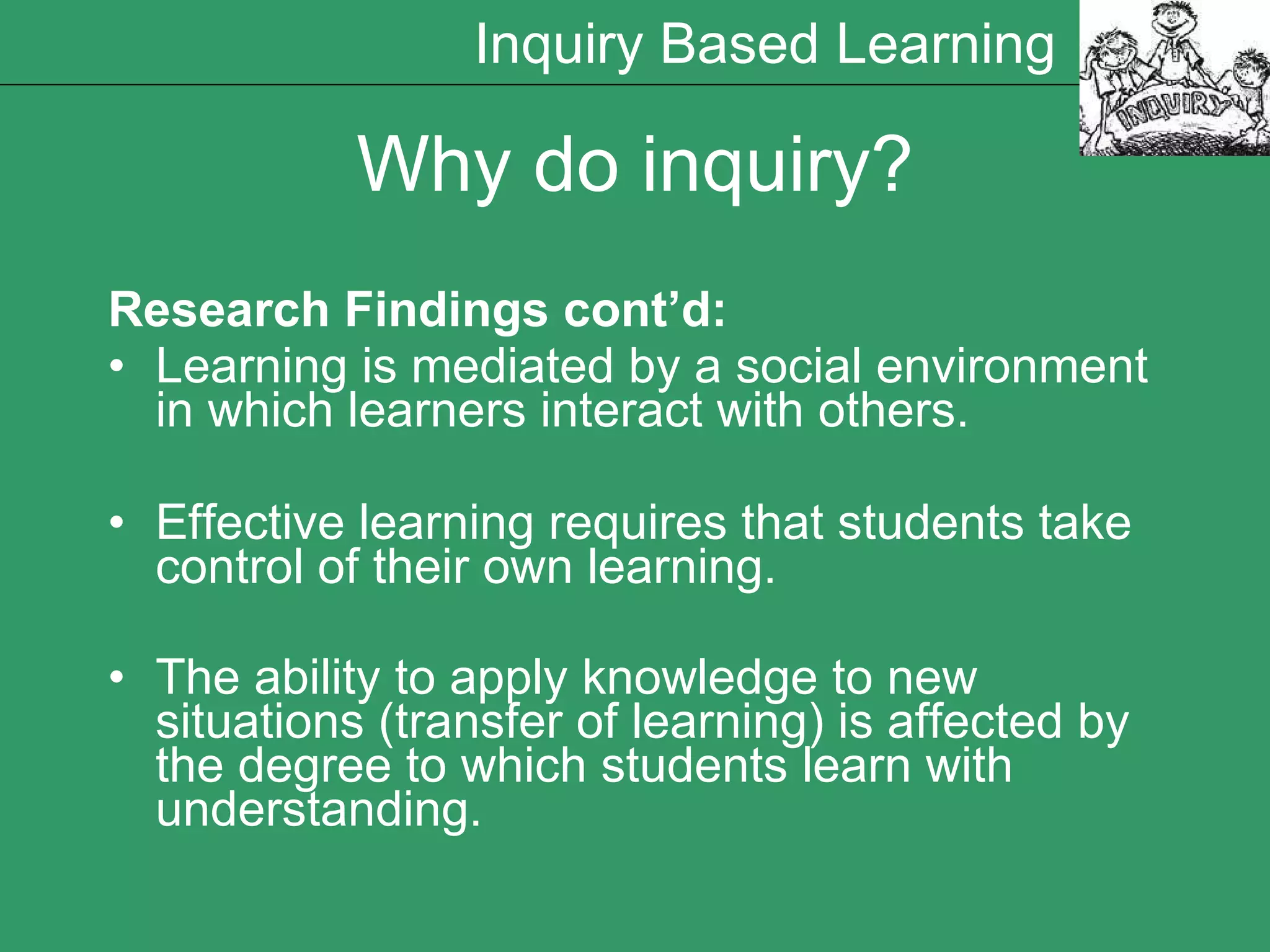 Research Findings cont’d: Learning is mediated by a social environment in which learners interact with others. Effective learning requires that students take control of their own learning. The ability to apply knowledge to new situations (transfer of learning) is affected by the degree to which students learn with understanding.   Why do inquiry? Inquiry Based Learning 