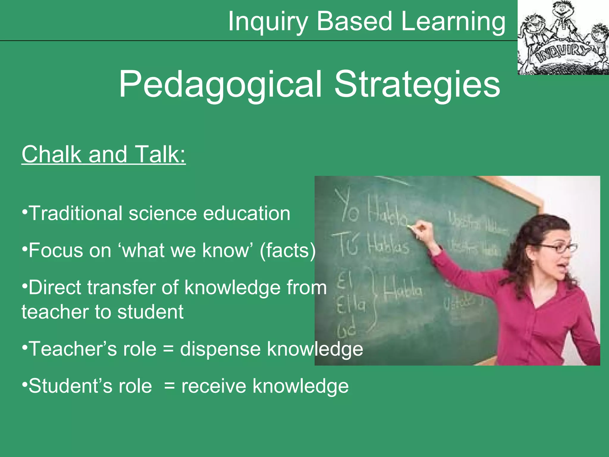 Pedagogical Strategies Chalk and Talk: Traditional science education Focus on ‘what we know’ (facts) Direct transfer of knowledge from teacher to student Teacher’s role = dispense knowledge Student’s role  = receive knowledge Inquiry Based Learning 