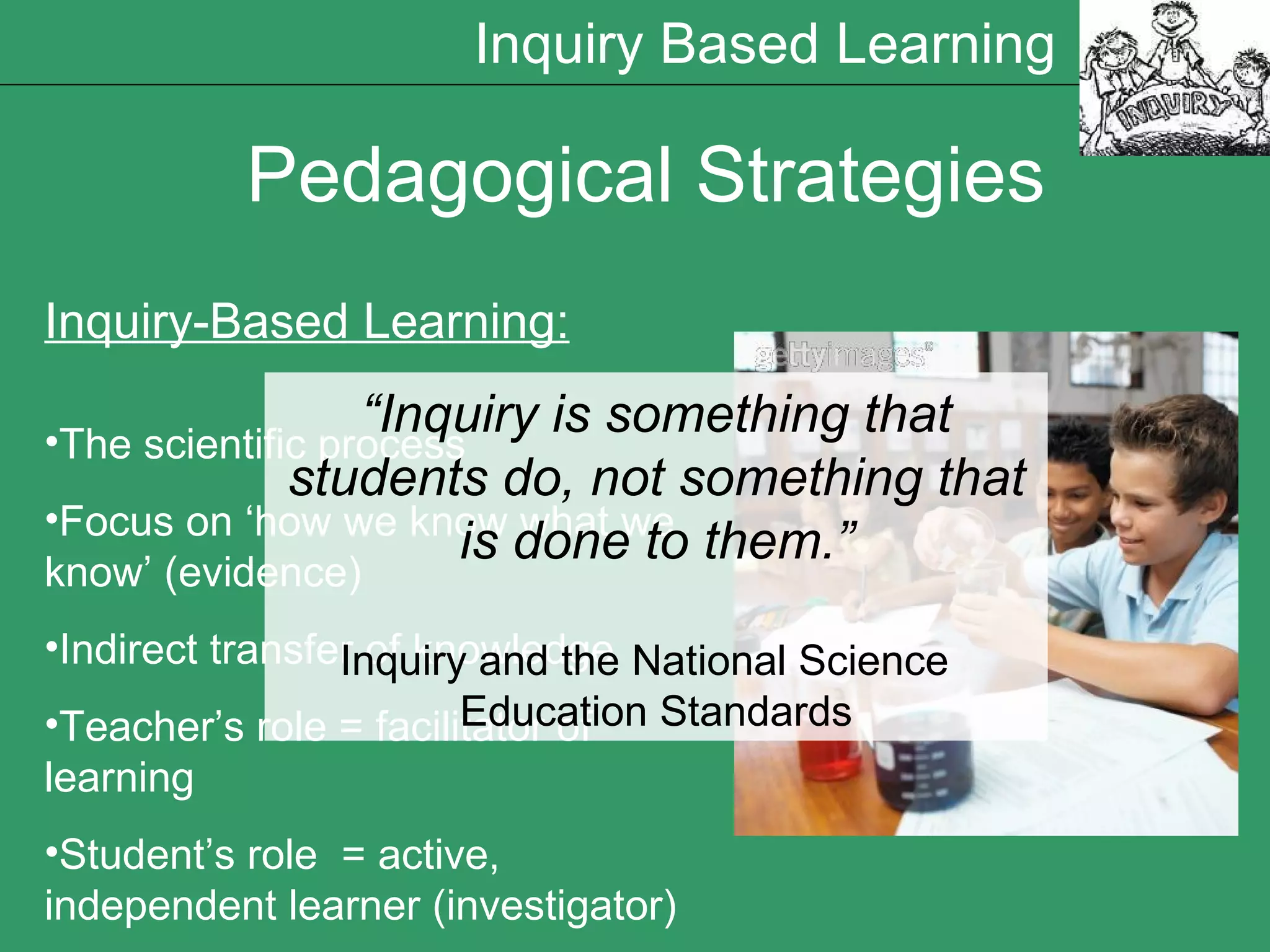 Pedagogical Strategies Inquiry-Based Learning: The scientific process Focus on  ‘how we know what we know’ (evidence) Indirect transfer of knowledge  Teacher’s role = facilitator of learning Student’s role  = active, independent learner (investigator) “ Inquiry is something that students do, not something that is done to them.” Inquiry and the National Science  Education Standards Inquiry Based Learning 
