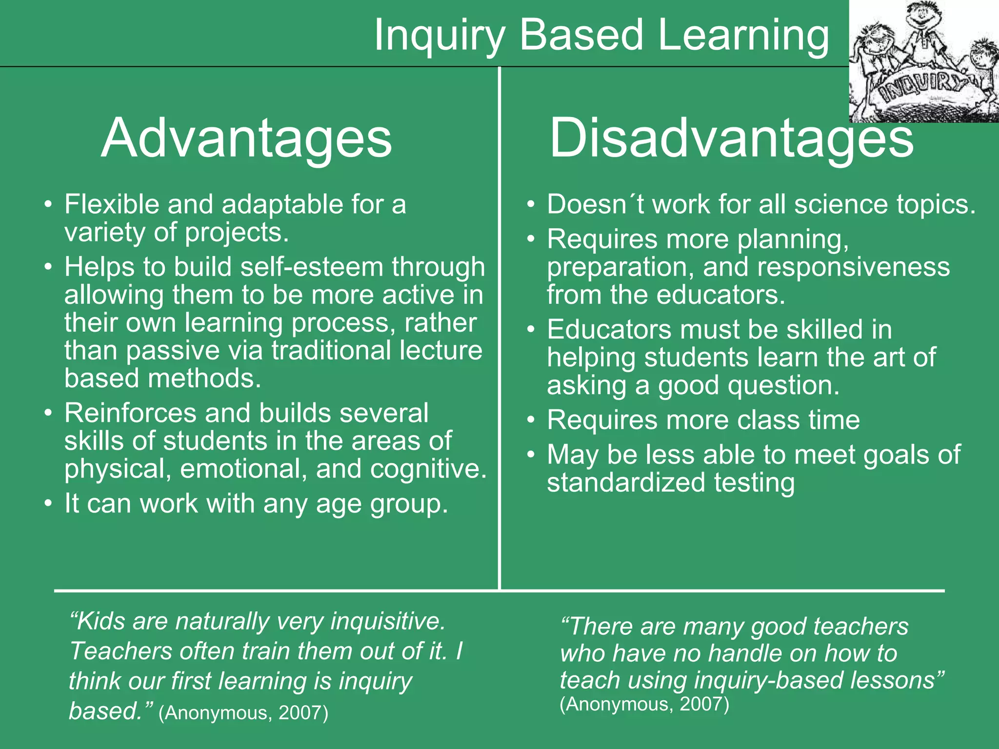 Advantages  Disadvantages Flexible and adaptable for a variety of projects.   Helps to build self-esteem through allowing them to be more active in their own learning process, rather than passive via traditional lecture based methods.   Reinforces and builds several skills of students in the areas of physical, emotional, and cogn i tive.   It can work with any age group.   Doesn´t work for all science topics. Requires more planning, preparation, and responsiveness from the educators.   Educators must be skilled in helping students learn the art of asking a good question.   Requires more class time May be less able to meet goals of standardized testing “ Kids are naturally very inquisitive. Teachers often train them out of it. I think our first learning is inquiry based.”   (Anonymous, 2007) “ There are many good teachers who have no handle on how to teach using inquiry-based lessons”   (Anonymous, 2007) Inquiry Based Learning 