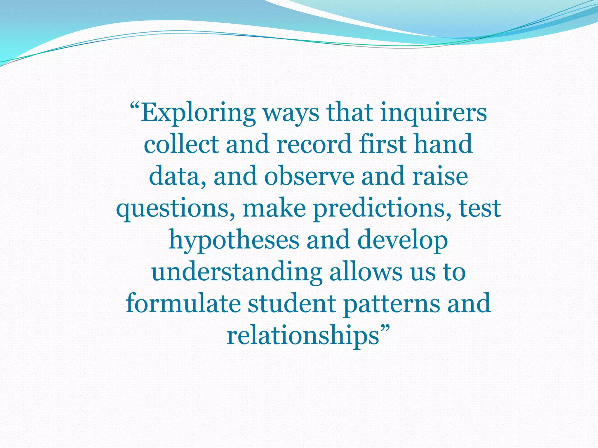 “Exploring ways that inquirers
   collect and record first hand
   data, and observe and raise
questions, make predictions, test
     hypotheses and develop
    understanding allows us to
 formulate student patterns and
           relationships”
 