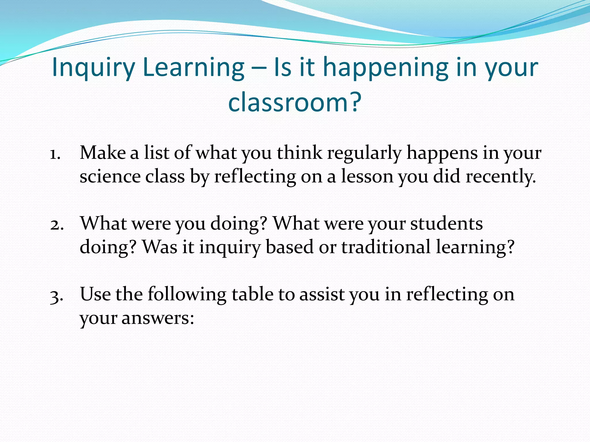 Inquiry Learning – Is it happening in your
               classroom?
1. Make a list of what you think regularly happens in your
   science class by reflecting on a lesson you did recently.

2. What were you doing? What were your students
   doing? Was it inquiry based or traditional learning?

3. Use the following table to assist you in reflecting on
   your answers:
 