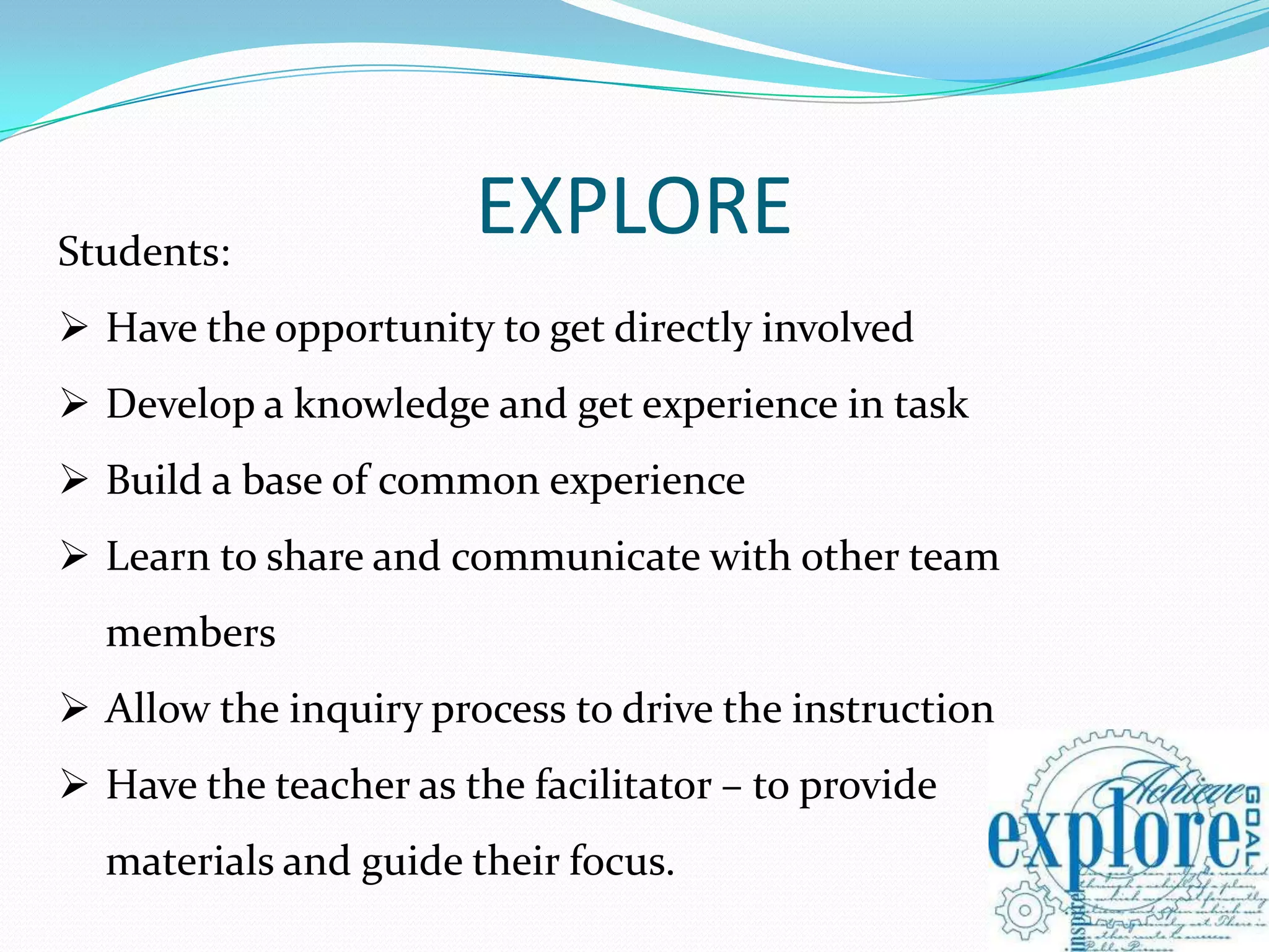 Students:
                       EXPLORE
 Have the opportunity to get directly involved
 Develop a knowledge and get experience in task
 Build a base of common experience
 Learn to share and communicate with other team
  members
 Allow the inquiry process to drive the instruction
 Have the teacher as the facilitator – to provide
  materials and guide their focus.
 