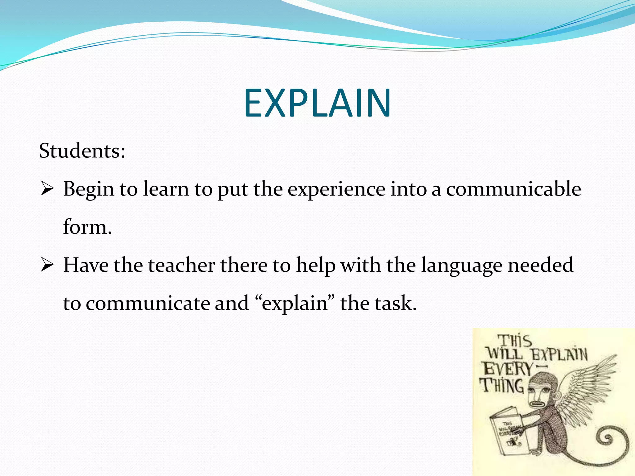 EXPLAIN
Students:
 Begin to learn to put the experience into a communicable
  form.
 Have the teacher there to help with the language needed
  to communicate and “explain” the task.
 