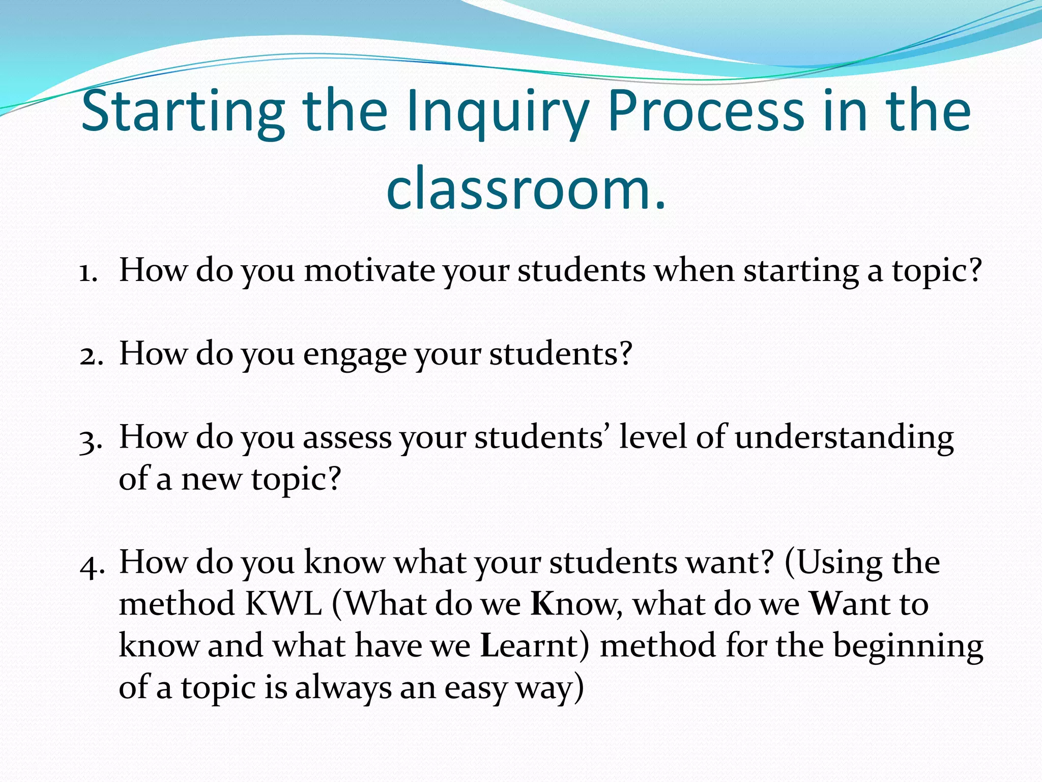 Starting the Inquiry Process in the
            classroom.
1. How do you motivate your students when starting a topic?

2. How do you engage your students?

3. How do you assess your students’ level of understanding
   of a new topic?

4. How do you know what your students want? (Using the
   method KWL (What do we Know, what do we Want to
   know and what have we Learnt) method for the beginning
   of a topic is always an easy way)
 