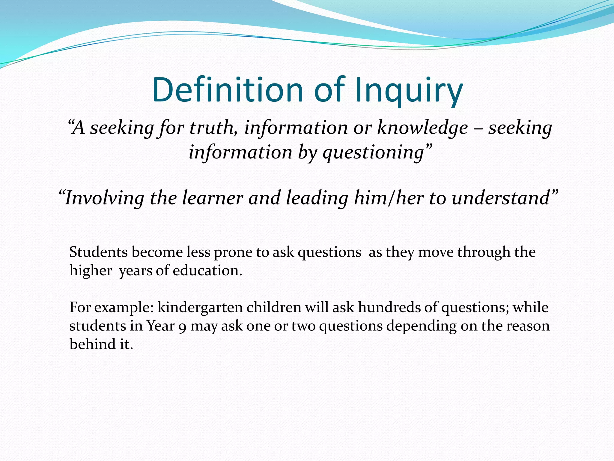 Definition of Inquiry
 “A seeking for truth, information or knowledge – seeking
                information by questioning”

“Involving the learner and leading him/her to understand”

 Students become less prone to ask questions as they move through the
 higher years of education.

 For example: kindergarten children will ask hundreds of questions; while
 students in Year 9 may ask one or two questions depending on the reason
 behind it.
 