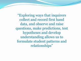 “Exploring ways that inquirers
   collect and record first hand
   data, and observe and raise
questions, make predictions, test
     hypotheses and develop
    understanding allows us to
 formulate student patterns and
           relationships”
 