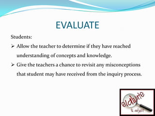 EVALUATE
Students:
 Allow the teacher to determine if they have reached
  understanding of concepts and knowledge.
 Give the teachers a chance to revisit any misconceptions
  that student may have received from the inquiry process.
 