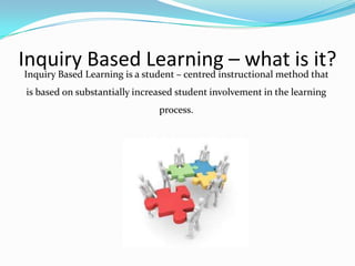 Inquiry Based Learning – what is it?
Inquiry Based Learning is a student – centred instructional method that
is based on substantially increased student involvement in the learning
                               process.
 