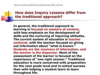 http://www.thirteen.org/edonline/concept2class/inquiry/index_sub1.html




 How does Inquiry Lessons differ from
 the traditional approach?

In general, the traditional approach to
learning is focused on mastery of content,
with less emphasis on the development of
skills and the nurturing of inquiring attitudes.
The current system of education is teacher
centered, with the teacher focused on giving
out information about "what is known."
Students are the receivers of information, and
the teacher is the dispenser. Much of the
assessment of the learner is focused on the
importance of "one right answer." Traditional
education is more concerned with preparation
for the next grade level and in-school success
than with helping a student learn to learn
throughout life.
 