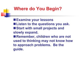 Where do You Begin?

Examine your lessons
Listen to the questions you ask.
Start with small projects and
slowly expand.
Remember, children who are not
used to thinking may not know how
to approach problems. Be the
guide.
 