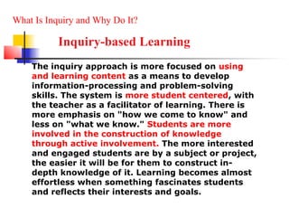 What Is Inquiry and Why Do It?

          Inquiry-based Learning
    The inquiry approach is more focused on using
    and learning content as a means to develop
    information-processing and problem-solving
    skills. The system is more student centered, with
    the teacher as a facilitator of learning. There is
    more emphasis on "how we come to know" and
    less on "what we know." Students are more
    involved in the construction of knowledge
    through active involvement. The more interested
    and engaged students are by a subject or project,
    the easier it will be for them to construct in-
    depth knowledge of it. Learning becomes almost
    effortless when something fascinates students
    and reflects their interests and goals.
 