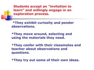 Students accept an "invitation to
 learn" and willingly engage in an
 exploration process.

 *They exhibit curiosity and ponder
observations.

*They move around, selecting and
using the materials they need.

*They confer with their classmates and
teacher about observations and
questions.

*They try out some of their own ideas.
 