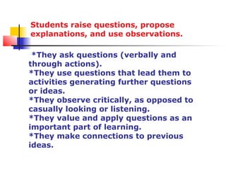Students raise questions, propose
explanations, and use observations.

 *They ask questions (verbally and
through actions).
*They use questions that lead them to
activities generating further questions
or ideas.
*They observe critically, as opposed to
casually looking or listening.
*They value and apply questions as an
important part of learning.
*They make connections to previous
ideas.
 