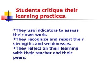 Students critique their
 learning practices.

*They use indicators to assess
their own work.
*They recognize and report their
strengths and weaknesses.
*They reflect on their learning
with their teacher and their
peers.
 