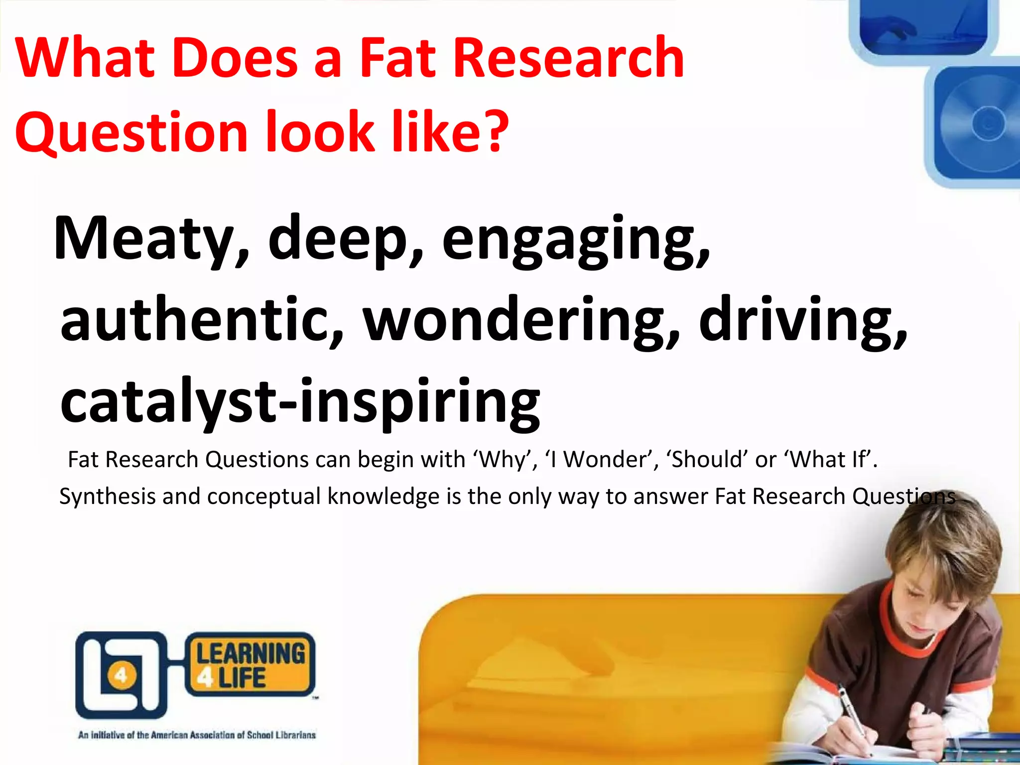 What Does a Fat Research
Question look like?
Meaty, deep, engaging,
authentic, wondering, driving,
catalyst-inspiring
Fat Research Questions can begin with ‘Why’, ‘I Wonder’, ‘Should’ or ‘What If’.
Synthesis and conceptual knowledge is the only way to answer Fat Research Questions
 