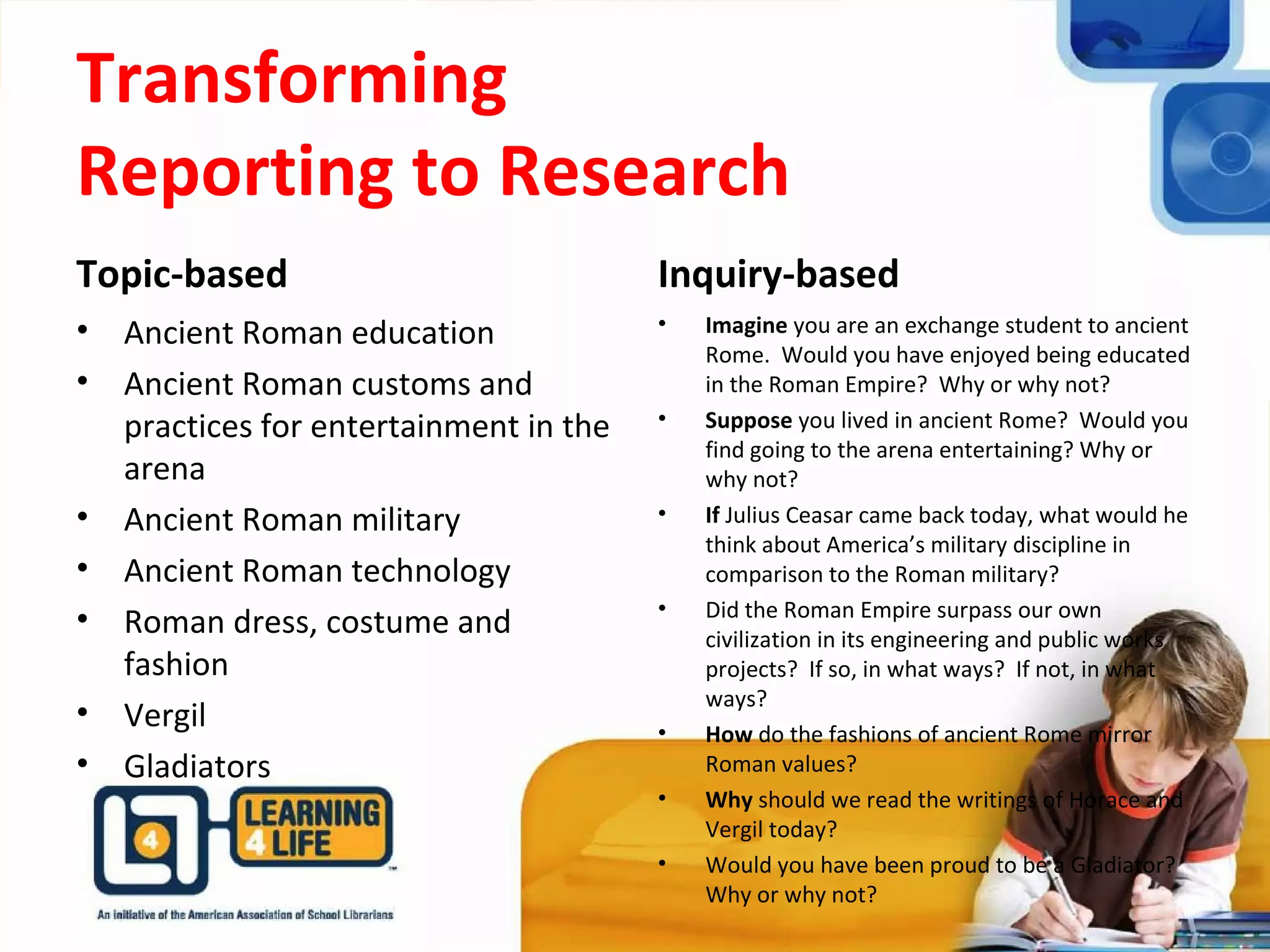 Transforming
Reporting to Research
Topic-based
• Ancient Roman education
• Ancient Roman customs and
practices for entertainment in the
arena
• Ancient Roman military
• Ancient Roman technology
• Roman dress, costume and
fashion
• Vergil
• Gladiators
Inquiry-based
• Imagine you are an exchange student to ancient
Rome. Would you have enjoyed being educated
in the Roman Empire? Why or why not?
• Suppose you lived in ancient Rome? Would you
find going to the arena entertaining? Why or
why not?
• If Julius Ceasar came back today, what would he
think about America’s military discipline in
comparison to the Roman military?
• Did the Roman Empire surpass our own
civilization in its engineering and public works
projects? If so, in what ways? If not, in what
ways?
• How do the fashions of ancient Rome mirror
Roman values?
• Why should we read the writings of Horace and
Vergil today?
• Would you have been proud to be a Gladiator?
Why or why not?
 