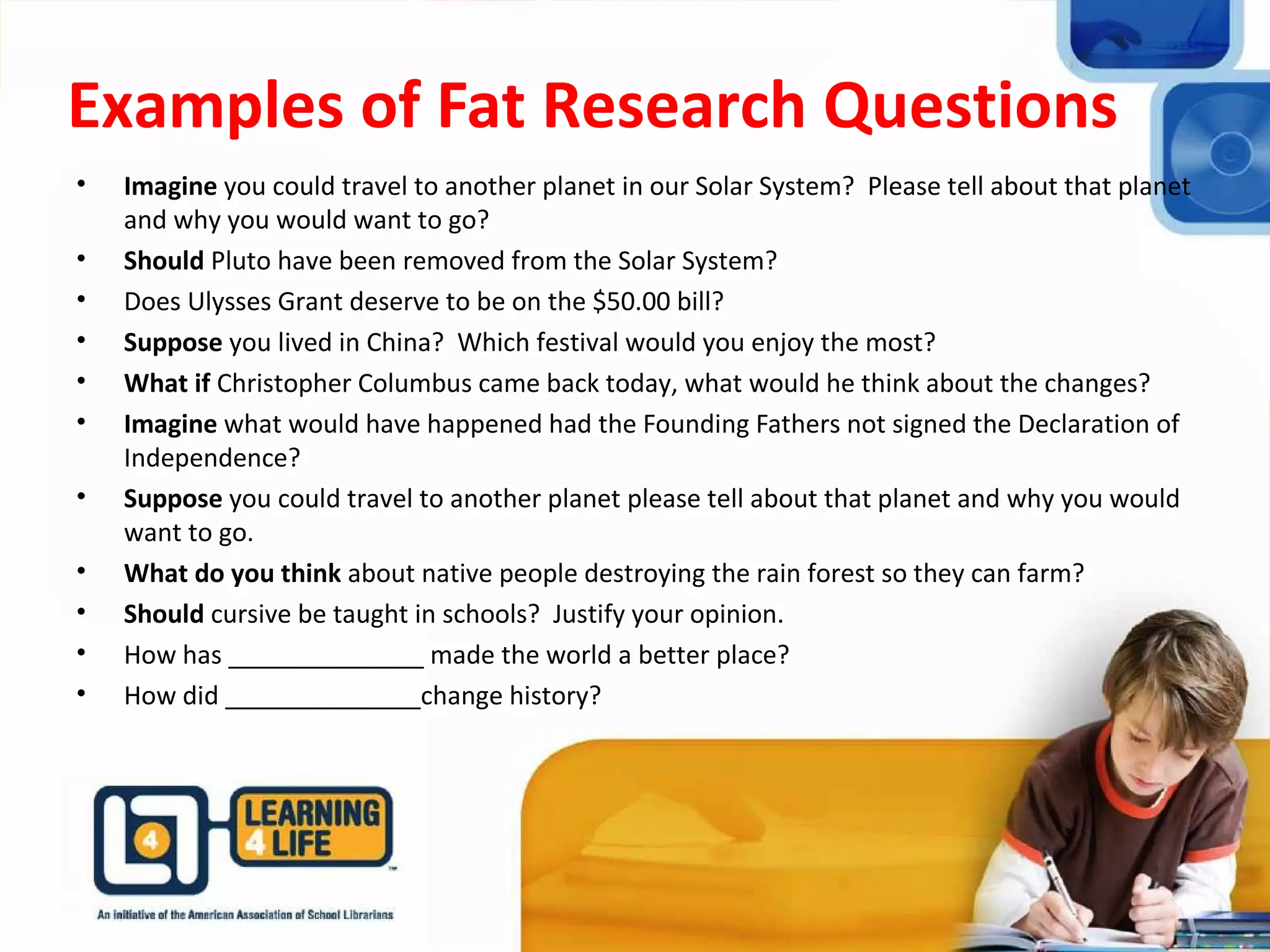 Examples of Fat Research Questions
• Imagine you could travel to another planet in our Solar System? Please tell about that planet
and why you would want to go?
• Should Pluto have been removed from the Solar System?
• Does Ulysses Grant deserve to be on the $50.00 bill?
• Suppose you lived in China? Which festival would you enjoy the most?
• What if Christopher Columbus came back today, what would he think about the changes?
• Imagine what would have happened had the Founding Fathers not signed the Declaration of
Independence?
• Suppose you could travel to another planet please tell about that planet and why you would
want to go.
• What do you think about native people destroying the rain forest so they can farm?
• Should cursive be taught in schools? Justify your opinion.
• How has ______________ made the world a better place?
• How did ______________change history?
 