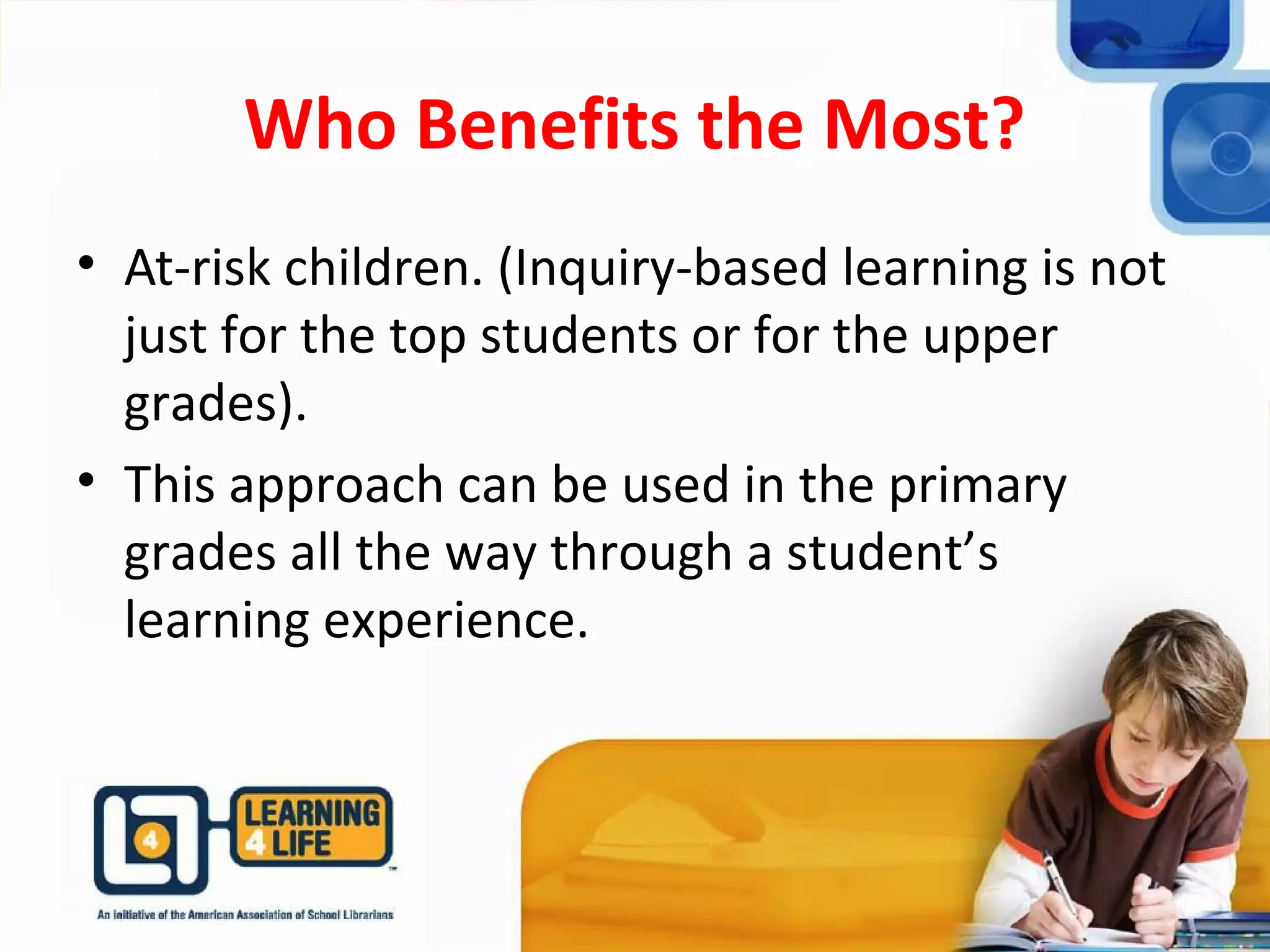 Who Benefits the Most?
• At-risk children. (Inquiry-based learning is not
just for the top students or for the upper
grades).
• This approach can be used in the primary
grades all the way through a student’s
learning experience.
 