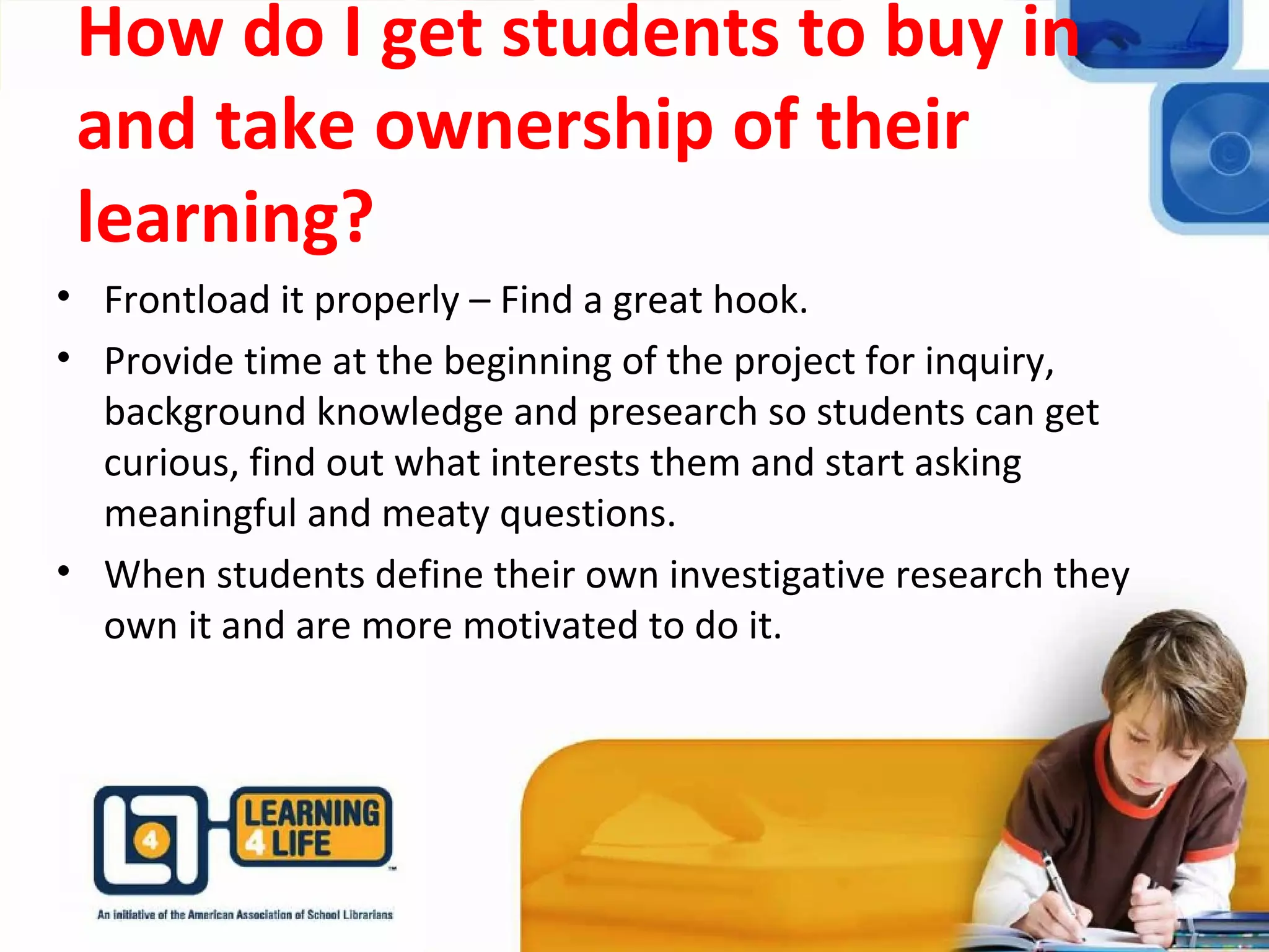 How do I get students to buy in
and take ownership of their
learning?
• Frontload it properly – Find a great hook.
• Provide time at the beginning of the project for inquiry,
background knowledge and presearch so students can get
curious, find out what interests them and start asking
meaningful and meaty questions.
• When students define their own investigative research they
own it and are more motivated to do it.
 