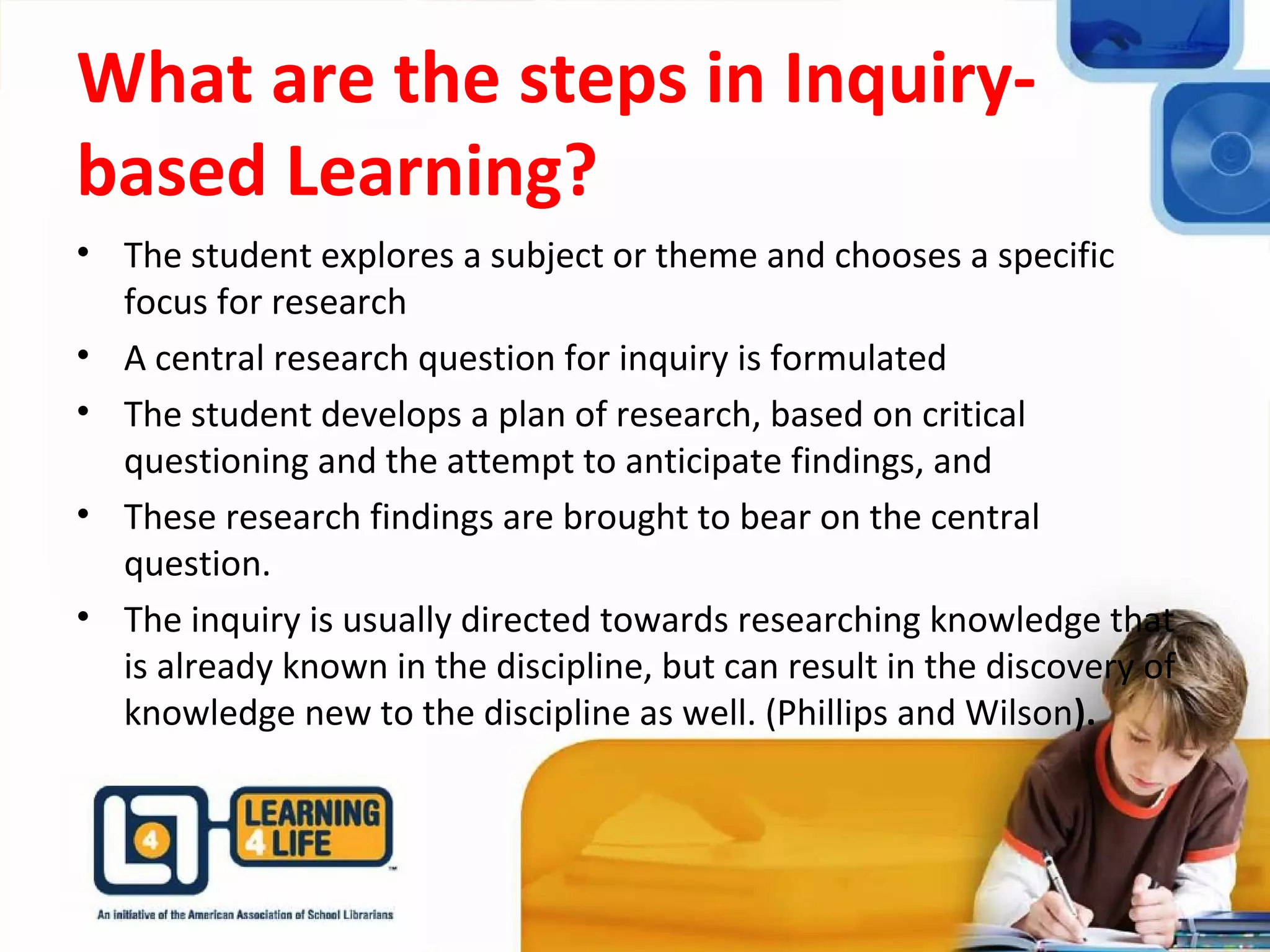 What are the steps in Inquiry-
based Learning?
• The student explores a subject or theme and chooses a specific
focus for research
• A central research question for inquiry is formulated
• The student develops a plan of research, based on critical
questioning and the attempt to anticipate findings, and
• These research findings are brought to bear on the central
question.
• The inquiry is usually directed towards researching knowledge that
is already known in the discipline, but can result in the discovery of
knowledge new to the discipline as well. (Phillips and Wilson).
 