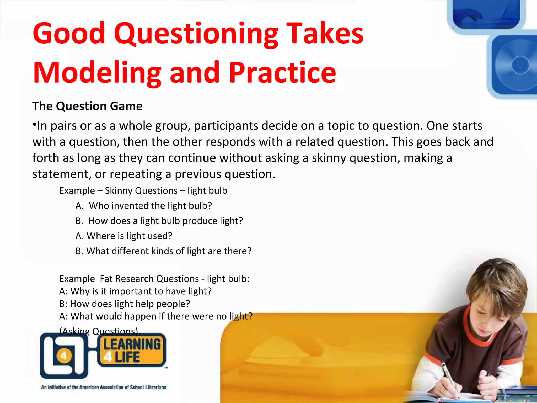 Good Questioning Takes
Modeling and Practice
The Question Game
•In pairs or as a whole group, participants decide on a topic to question. One starts
with a question, then the other responds with a related question. This goes back and
forth as long as they can continue without asking a skinny question, making a
statement, or repeating a previous question.
Example – Skinny Questions – light bulb
A. Who invented the light bulb?
B. How does a light bulb produce light?
A. Where is light used?
B. What different kinds of light are there?
Example Fat Research Questions - light bulb:
A: Why is it important to have light?
B: How does light help people?
A: What would happen if there were no light?
(Asking Questions).
 