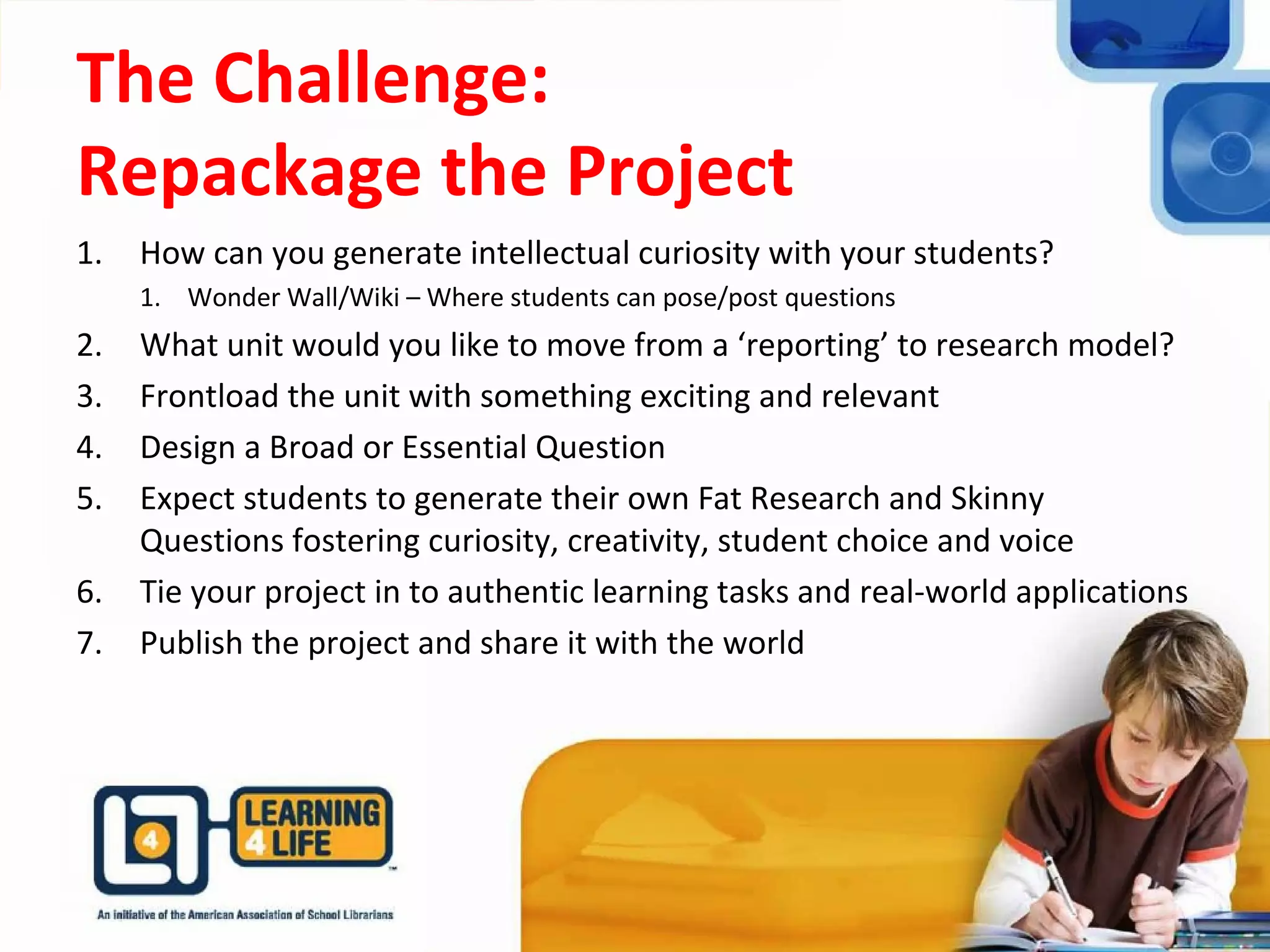 The Challenge:
Repackage the Project
1. How can you generate intellectual curiosity with your students?
1. Wonder Wall/Wiki – Where students can pose/post questions
2. What unit would you like to move from a ‘reporting’ to research model?
3. Frontload the unit with something exciting and relevant
4. Design a Broad or Essential Question
5. Expect students to generate their own Fat Research and Skinny
Questions fostering curiosity, creativity, student choice and voice
6. Tie your project in to authentic learning tasks and real-world applications
7. Publish the project and share it with the world
 