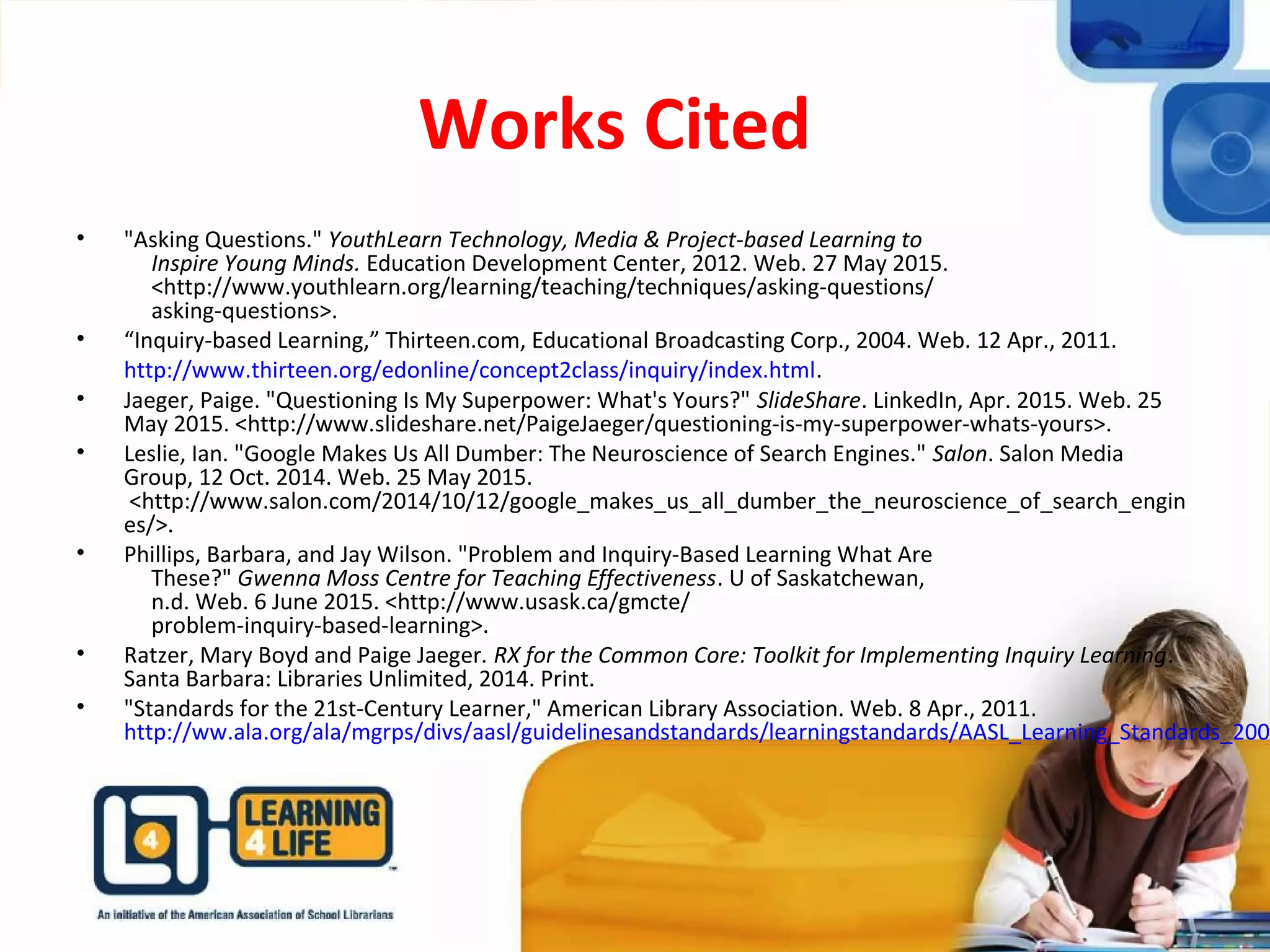 Works Cited
• "Asking Questions." YouthLearn Technology, Media & Project-based Learning to
Inspire Young Minds. Education Development Center, 2012. Web. 27 May 2015.
<http://www.youthlearn.org/learning/teaching/techniques/asking-questions/
asking-questions>.
• “Inquiry-based Learning,” Thirteen.com, Educational Broadcasting Corp., 2004. Web. 12 Apr., 2011.
http://www.thirteen.org/edonline/concept2class/inquiry/index.html.
• Jaeger, Paige. "Questioning Is My Superpower: What's Yours?" SlideShare. LinkedIn, Apr. 2015. Web. 25
May 2015. <http://www.slideshare.net/PaigeJaeger/questioning-is-my-superpower-whats-yours>.
• Leslie, Ian. "Google Makes Us All Dumber: The Neuroscience of Search Engines." Salon. Salon Media
Group, 12 Oct. 2014. Web. 25 May 2015.
<http://www.salon.com/2014/10/12/google_makes_us_all_dumber_the_neuroscience_of_search_engin
es/>.
• Phillips, Barbara, and Jay Wilson. "Problem and Inquiry-Based Learning What Are
These?" Gwenna Moss Centre for Teaching Effectiveness. U of Saskatchewan,
n.d. Web. 6 June 2015. <http://www.usask.ca/gmcte/
problem-inquiry-based-learning>.
• Ratzer, Mary Boyd and Paige Jaeger. RX for the Common Core: Toolkit for Implementing Inquiry Learning.
Santa Barbara: Libraries Unlimited, 2014. Print.
• "Standards for the 21st-Century Learner," American Library Association. Web. 8 Apr., 2011.
http://ww.ala.org/ala/mgrps/divs/aasl/guidelinesandstandards/learningstandards/AASL_Learning_Standards_2007
 