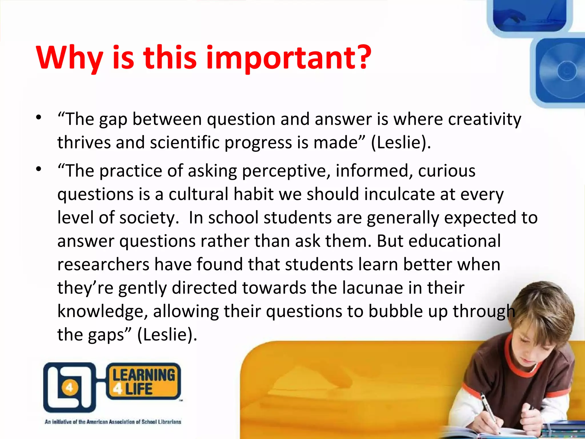 Why is this important?
• “The gap between question and answer is where creativity
thrives and scientific progress is made” (Leslie).
• “The practice of asking perceptive, informed, curious
questions is a cultural habit we should inculcate at every
level of society. In school students are generally expected to
answer questions rather than ask them. But educational
researchers have found that students learn better when
they’re gently directed towards the lacunae in their
knowledge, allowing their questions to bubble up through
the gaps” (Leslie).
 