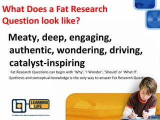What Does a Fat Research
Question look like?
Meaty, deep, engaging,
authentic, wondering, driving,
catalyst-inspiring
Fat Research Questions can begin with ‘Why’, ‘I Wonder’, ‘Should’ or ‘What If’.
Synthesis and conceptual knowledge is the only way to answer Fat Research Questions
 