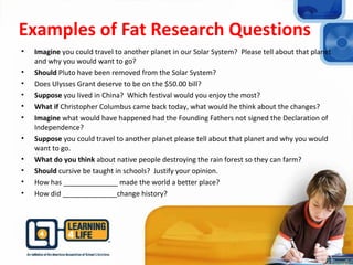 Examples of Fat Research Questions
• Imagine you could travel to another planet in our Solar System? Please tell about that planet
and why you would want to go?
• Should Pluto have been removed from the Solar System?
• Does Ulysses Grant deserve to be on the $50.00 bill?
• Suppose you lived in China? Which festival would you enjoy the most?
• What if Christopher Columbus came back today, what would he think about the changes?
• Imagine what would have happened had the Founding Fathers not signed the Declaration of
Independence?
• Suppose you could travel to another planet please tell about that planet and why you would
want to go.
• What do you think about native people destroying the rain forest so they can farm?
• Should cursive be taught in schools? Justify your opinion.
• How has ______________ made the world a better place?
• How did ______________change history?
 