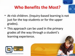 Who Benefits the Most?
• At-risk children. (Inquiry-based learning is not
just for the top students or for the upper
grades).
• This approach can be used in the primary
grades all the way through a student’s
learning experience.
 