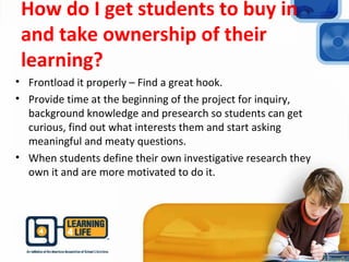 How do I get students to buy in
and take ownership of their
learning?
• Frontload it properly – Find a great hook.
• Provide time at the beginning of the project for inquiry,
background knowledge and presearch so students can get
curious, find out what interests them and start asking
meaningful and meaty questions.
• When students define their own investigative research they
own it and are more motivated to do it.
 