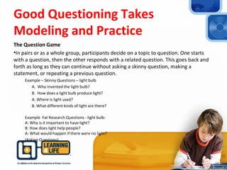 Good Questioning Takes
Modeling and Practice
The Question Game
•In pairs or as a whole group, participants decide on a topic to question. One starts
with a question, then the other responds with a related question. This goes back and
forth as long as they can continue without asking a skinny question, making a
statement, or repeating a previous question.
Example – Skinny Questions – light bulb
A. Who invented the light bulb?
B. How does a light bulb produce light?
A. Where is light used?
B. What different kinds of light are there?
Example Fat Research Questions - light bulb:
A: Why is it important to have light?
B: How does light help people?
A: What would happen if there were no light?
(Asking Questions).
 